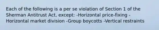 Each of the following is a per se violation of Section 1 of the Sherman Antitrust Act, except: -Horizontal price-fixing -Horizontal market division -Group boycotts -Vertical restraints