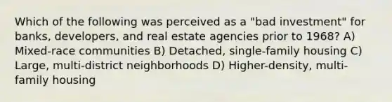 Which of the following was perceived as a "bad investment" for banks, developers, and real estate agencies prior to 1968? A) Mixed-race communities B) Detached, single-family housing C) Large, multi-district neighborhoods D) Higher-density, multi-family housing