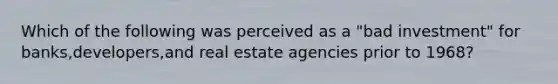 Which of the following was perceived as a "bad investment" for banks,developers,and real estate agencies prior to 1968?