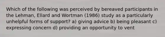 Which of the following was perceived by bereaved participants in the Lehman, Ellard and Wortman (1986) study as a particularly unhelpful forms of support? a) giving advice b) being pleasant c) expressing concern d) providing an opportunity to vent