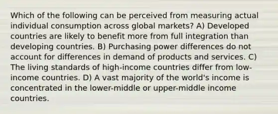 Which of the following can be perceived from measuring actual individual consumption across global markets? A) Developed countries are likely to benefit more from full integration than developing countries. B) Purchasing power differences do not account for differences in demand of products and services. C) The living standards of high-income countries differ from low-income countries. D) A vast majority of the world's income is concentrated in the lower-middle or upper-middle income countries.