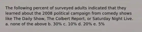 The following percent of surveyed adults indicated that they learned about the 2008 political campaign from comedy shows like The Daily Show, The Colbert Report, or Saturday Night Live. a. none of the above b. 30% c. 10% d. 20% e. 5%