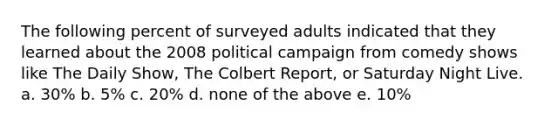 The following percent of surveyed adults indicated that they learned about the 2008 political campaign from comedy shows like The Daily Show, The Colbert Report, or Saturday Night Live. a. 30% b. 5% c. 20% d. none of the above e. 10%