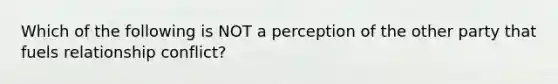 Which of the following is NOT a perception of the other party that fuels relationship conflict?