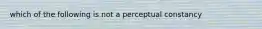 which of the following is not a perceptual constancy