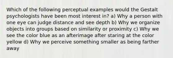 Which of the following perceptual examples would the Gestalt psychologists have been most interest in? a) Why a person with one eye can judge distance and see depth b) Why we organize objects into groups based on similarity or proximity c) Why we see the color blue as an afterimage after staring at the color yellow d) Why we perceive something smaller as being farther away