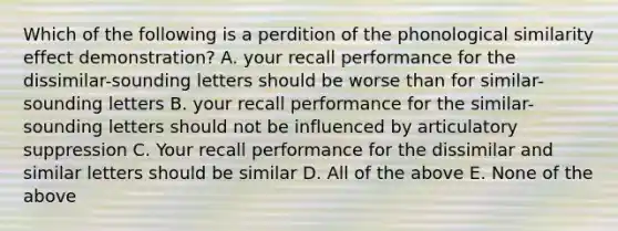 Which of the following is a perdition of the phonological similarity effect demonstration? A. your recall performance for the dissimilar-sounding letters should be worse than for similar-sounding letters B. your recall performance for the similar-sounding letters should not be influenced by articulatory suppression C. Your recall performance for the dissimilar and similar letters should be similar D. All of the above E. None of the above