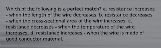 Which of the following is a perfect match? a. resistance increases - when the length of the wire decreases. b. resistance decreases - when the cross-sectional area of the wire increases. c. resistance decreases - when the temperature of the wire increases. d. resistance increases - when the wire is made of good conductor material.