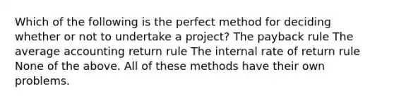 Which of the following is the perfect method for deciding whether or not to undertake a project? The payback rule The average accounting return rule The internal rate of return rule None of the above. All of these methods have their own problems.