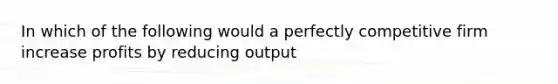 In which of the following would a perfectly competitive firm increase profits by reducing output