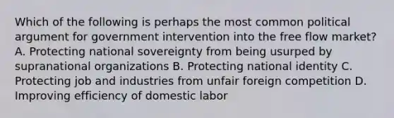 Which of the following is perhaps the most common political argument for government intervention into the free flow market? A. Protecting national sovereignty from being usurped by supranational organizations B. Protecting national identity C. Protecting job and industries from unfair foreign competition D. Improving efficiency of domestic labor