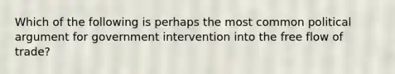 Which of the following is perhaps the most common political argument for government intervention into the free flow of trade?