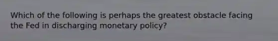 Which of the following is perhaps the greatest obstacle facing the Fed in discharging monetary policy?