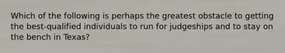 Which of the following is perhaps the greatest obstacle to getting the best-qualified individuals to run for judgeships and to stay on the bench in Texas?