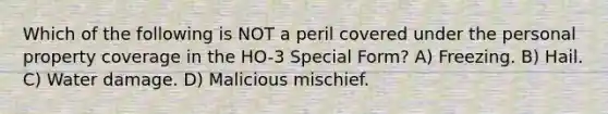 Which of the following is NOT a peril covered under the personal property coverage in the HO-3 Special Form? A) Freezing. B) Hail. C) Water damage. D) Malicious mischief.