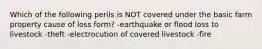 Which of the following perils is NOT covered under the basic farm property cause of loss form? -earthquake or flood loss to livestock -theft -electrocution of covered livestock -fire