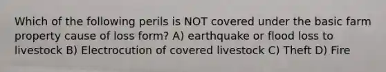 Which of the following perils is NOT covered under the basic farm property cause of loss form? A) earthquake or flood loss to livestock B) Electrocution of covered livestock C) Theft D) Fire