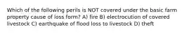 Which of the following perils is NOT covered under the basic farm property cause of loss form? A) fire B) electrocution of covered livestock C) earthquake of flood loss to livestock D) theft