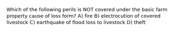 Which of the following perils is NOT covered under the basic farm property cause of loss form? A) fire B) electrocution of covered livestock C) earthquake of flood loss to livestock D) theft