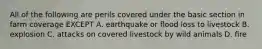 All of the following are perils covered under the basic section in farm coverage EXCEPT A. earthquake or flood loss to livestock B. explosion C. attacks on covered livestock by wild animals D. fire