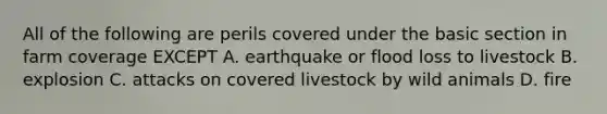 All of the following are perils covered under the basic section in farm coverage EXCEPT A. earthquake or flood loss to livestock B. explosion C. attacks on covered livestock by wild animals D. fire