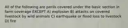 All of the following are perils covered under the basic section in farm coverage EXCEPT A) explosion B) attacks on covered livestock by wild animals C) earthquake or flood loss to livestock D) fire