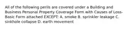 All of the following perils are covered under a Building and Business Personal Property Coverage Form with Causes of Loss-Basic Form attached EXCEPT: A. smoke B. sprinkler leakage C. sinkhole collapse D. earth movement