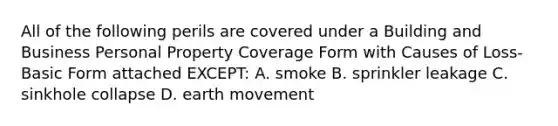 All of the following perils are covered under a Building and Business Personal Property Coverage Form with Causes of Loss-Basic Form attached EXCEPT: A. smoke B. sprinkler leakage C. sinkhole collapse D. earth movement