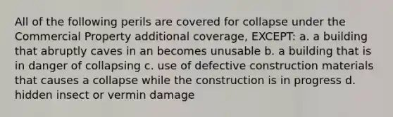 All of the following perils are covered for collapse under the Commercial Property additional coverage, EXCEPT: a. a building that abruptly caves in an becomes unusable b. a building that is in danger of collapsing c. use of defective construction materials that causes a collapse while the construction is in progress d. hidden insect or vermin damage