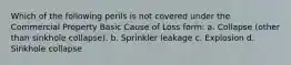 Which of the following perils is not covered under the Commercial Property Basic Cause of Loss form: a. Collapse (other than sinkhole collapse). b. Sprinkler leakage c. Explosion d. Sinkhole collapse