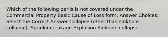 Which of the following perils is not covered under the Commercial Property Basic Cause of Loss form: Answer Choices: Select the Correct Answer Collapse (other than sinkhole collapse). Sprinkler leakage Explosion Sinkhole collapse