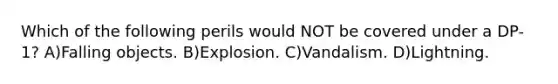 Which of the following perils would NOT be covered under a DP-1? A)Falling objects. B)Explosion. C)Vandalism. D)Lightning.