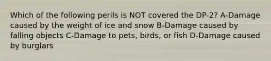 Which of the following perils is NOT covered the DP-2? A-Damage caused by the weight of ice and snow B-Damage caused by falling objects C-Damage to pets, birds, or fish D-Damage caused by burglars