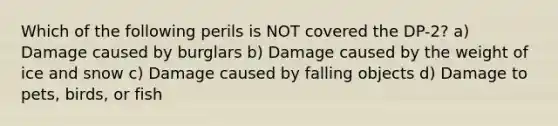 Which of the following perils is NOT covered the DP-2? a) Damage caused by burglars b) Damage caused by the weight of ice and snow c) Damage caused by falling objects d) Damage to pets, birds, or fish