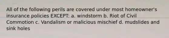 All of the following perils are covered under most homeowner's insurance policies EXCEPT: a. windstorm b. Riot of Civil Commotion c. Vandalism or malicious mischief d. mudslides and sink holes