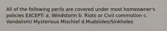 All of the following perils are covered under most homeowner's policies EXCEPT: a. Windstorm b. Riots or Civil commotion c. Vandalism/ Mysterious Mischief d.Mudslides/Sinkholes