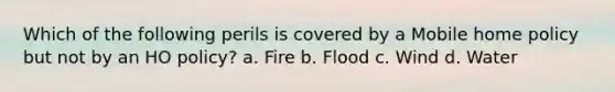 Which of the following perils is covered by a Mobile home policy but not by an HO policy? a. Fire b. Flood c. Wind d. Water