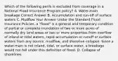 Which of the following perils is excluded from coverage in a National Flood Insurance Program policy? A. Water-main breakage Correct Answer B. Accumulation and run-off of surface waters C. Mudflow Your Answer Under the Standard Flood Insurance Policies, a "flood" is a general and temporary condition of partial or complete inundation of two or more acres of normally dry land areas or two or more properties from overflow of inland or tidal waters, rapid accumulation or runoff or surface waters from any source, mudflow, and shoreline collapse. Since a water-main is not inland, tidal, or surface water, a breakage would not fall under this definition of flood. D. Collapse of shorelines