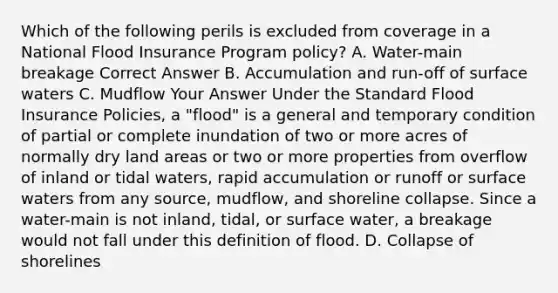 Which of the following perils is excluded from coverage in a National Flood Insurance Program policy? A. Water-main breakage Correct Answer B. Accumulation and run-off of surface waters C. Mudflow Your Answer Under the Standard Flood Insurance Policies, a "flood" is a general and temporary condition of partial or complete inundation of two or more acres of normally dry land areas or two or more properties from overflow of inland or tidal waters, rapid accumulation or runoff or surface waters from any source, mudflow, and shoreline collapse. Since a water-main is not inland, tidal, or surface water, a breakage would not fall under this definition of flood. D. Collapse of shorelines