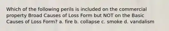 Which of the following perils is included on the commercial property Broad Causes of Loss Form but NOT on the Basic Causes of Loss Form? a. fire b. collapse c. smoke d. vandalism