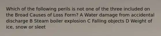 Which of the following perils is not one of the three included on the Broad Causes of Loss Form? A Water damage from accidental discharge B Steam boiler explosion C Falling objects D Weight of ice, snow or sleet