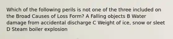 Which of the following perils is not one of the three included on the Broad Causes of Loss Form? A Falling objects B Water damage from accidental discharge C Weight of ice, snow or sleet D Steam boiler explosion