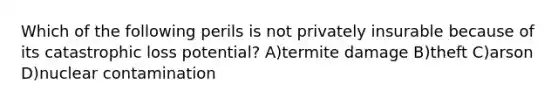 Which of the following perils is not privately insurable because of its catastrophic loss potential? A)termite damage B)theft C)arson D)nuclear contamination