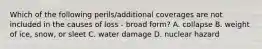 Which of the following perils/additional coverages are not included in the causes of loss - broad form? A. collapse B. weight of ice, snow, or sleet C. water damage D. nuclear hazard