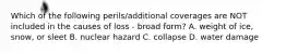 Which of the following perils/additional coverages are NOT included in the causes of loss - broad form? A. weight of ice, snow, or sleet B. nuclear hazard C. collapse D. water damage