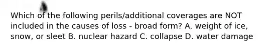 Which of the following perils/additional coverages are NOT included in the causes of loss - broad form? A. weight of ice, snow, or sleet B. nuclear hazard C. collapse D. water damage