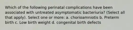 Which of the following perinatal complications have been associated with untreated asymptomatic bacteriuria? (Select all that apply). Select one or more: a. chorioamniotis b. Preterm birth c. Low birth weight d. congenital birth defects