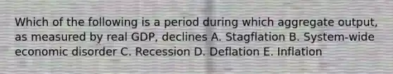 Which of the following is a period during which aggregate output, as measured by real GDP, declines A. Stagflation B. System-wide economic disorder C. Recession D. Deflation E. Inflation