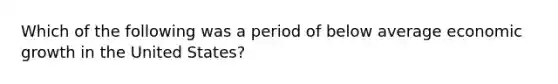 Which of the following was a period of below average economic growth in the United States?