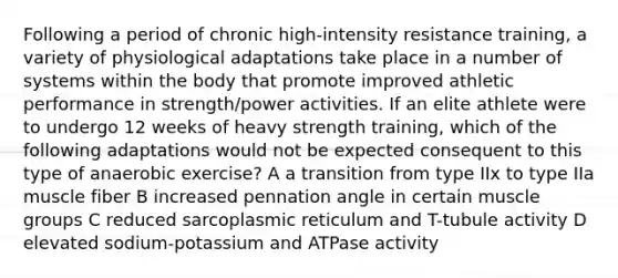 Following a period of chronic high-intensity resistance training, a variety of physiological adaptations take place in a number of systems within the body that promote improved athletic performance in strength/power activities. If an elite athlete were to undergo 12 weeks of heavy strength training, which of the following adaptations would not be expected consequent to this type of anaerobic exercise? A a transition from type IIx to type IIa muscle fiber B increased pennation angle in certain muscle groups C reduced sarcoplasmic reticulum and T-tubule activity D elevated sodium-potassium and ATPase activity